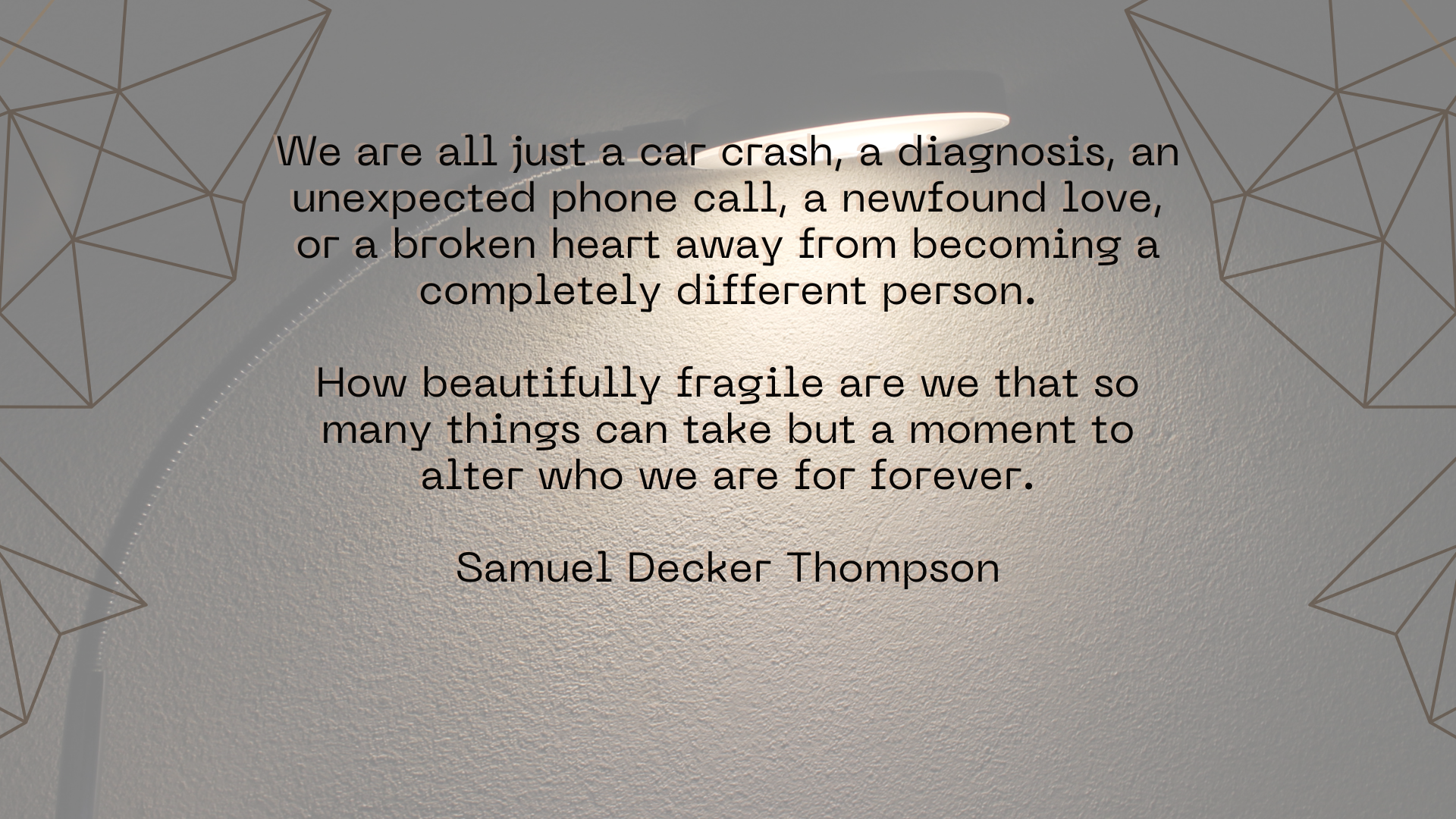 We are all just a car crash, a diagnosis, an unexpected phone call, a newfound love, or a broken heart away from becoming a completely different person.   How beautifully fragile are we that so many things can take but a moment to alter who we are for forever.  Samuel Decker Thompson